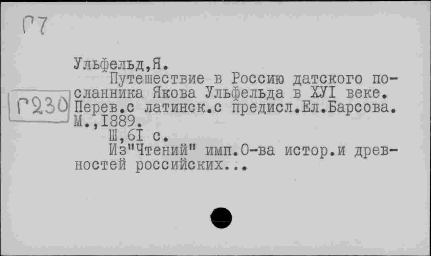 ﻿Ульфельд,Я.
Путешествие в Россию датского по-“гт~г|сланника Якова Ульфельда в ХУІ веке. ) X' ) Перев.с латинск.с предисл.Ел.Барсова. ------'M.,1889.
111,61 с.
Из”Чтений" имп.О-ва истор.и древностей российских...